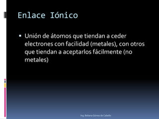 Enlace Iónico
 Unión de átomos que tiendan a ceder
electrones con facilidad (metales), con otros
que tiendan a aceptarlos fácilmente (no
metales)
Ing. Beliana Gómez de Cabello
 