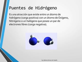 Puentes de Hidrógeno
Es una atracción que existe entre un átomo de
hidrógeno (carga positiva) con un átomo de Oxígeno,
Nitrógeno o un halógeno que posee un par de
electrones libres (carga negativa).
Ing. Beliana Gómez de Cabello
 