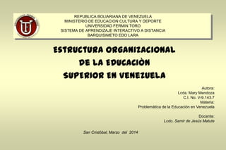 REPUBLICA BOLIARIANA DE VENEZUELA
MINISTERIO DE EDUCACION CULTURA Y DEPORTE
UNIVERSIDAD FERMIN TORO
SISTEMA DE APRENDIZAJE INTERACTIVO A DISTANCIA
BARQUISIMETO EDO LARA
Estructura Organizacional
de LA EDUCACIÒN
SUPERIOR EN Venezuela
Autora:
Lcda. Mary Mendoza
C.I. No. V-9.143.7
Materia:
Problemática de la Educación en Venezuela
Docente:
Lcdo. Samir de Jesús Matute
San Cristóbal, Marzo del 2014
 