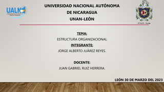 UNIVERSIDAD NACIONAL AUTÓNOMA
DE NICARAGUA
UNAN-LEÓN
TEMA:
ESTRUCTURA ORGANIZACIONAL
INTEGRANTE:
JORGE ALBERTO JUÁREZ REYES.
DOCENTE:
JUAN GABRIEL RUIZ HERRERA.
LEÓN 30 DE MARZO DEL 2023
 