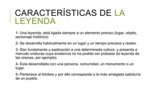 CARACTERÍSTICAS DE LA
LEYENDA
1- Una leyenda, está ligada siempre a un elemento preciso (lugar, objeto,
personaje histórico).
2- Se desarrolla habitualmente en un lugar y un tiempo precisos y reales.
3- Dan fundamento y explicación a una determinada cultura, y presenta a
menudo criaturas cuya existencia no ha podido ser probada (la leyenda de
las sirenas, por ejemplo).
4- Esta desarrollada con una persona, comunidad, un monumento o un
lugar.
5- Pertenece al folclore y por ello corresponde a la más arraigada sabiduría
de un pueblo.
 