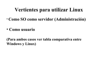 Vertientes para utilizar Linux Como SO como servidor (Administración) Como usuario (Para ambos casos ver tabla comparativa entre Windows y Linux)   
