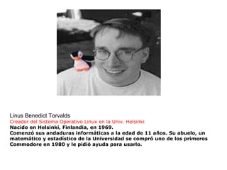 Linus Benedict Torvalds Creador del Sistema Operativo Linux  en la Univ. Helsinki Nacido en Helsinki, Finlandia, en 1969. Comenzó sus andaduras informáticas a la edad de 11 años. Su abuelo, un matemático y estadístico de la Universidad se compró uno de los primeros Commodore en 1980 y le pidió ayuda para usarlo. 