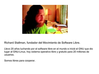 Richard Stallman, fundador del Movimiento de Software Libre .   Llevo 20 años luchando por el software libre en el mundo e inicié el GNU que dio lugar al GNU-Linux, hoy sistema operativo libre y gratuito para 20 millones de usuarios. Somos libres para cooperar.  