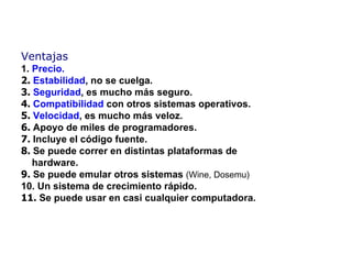 Ventajas   1.  Precio. 2.   Estabilidad , no se  cuelga. 3.   Seguridad , es mucho m á s seguro. 4.   Compatibilidad   con otros sistemas operativos. 5.   Velocidad , es mucho m á s veloz. 6.   A poyo de miles de programadores. 7.   I ncluye el código fuente. 8.   S e puede  correr en  distintas plataformas  de   hardware. 9.   Se puede emular otros sistemas  (Wine, Dosemu) 10.  Un sistema de crecimiento rápido. 1 1 .   Se puede usar en casi cualquier computadora . 