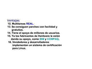 Ventajas   12.  Multitareas  REAL.   13 .  Se consiguen parches con facilidad  y     gratuitos.   14. Tiene  el apoyo de millones de usuarios.   15. Ya l os fabricantes de Hardware le están    dando su apoyo, como  IBM  y  COMPAQ .   16 .  Vendedores y desarrolladores    implementan un sistema de certificación    para Linux. 