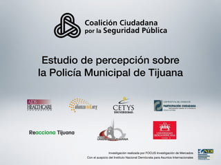 Estudio de percepción sobre
la Policía Municipal de Tijuana




                          Investigación realizada por FOCUS Investigación de Mercados
          Con el auspicio del Instituto Nacional Demócrata para Asuntos Internacionales
 