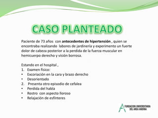 CASO PLANTEADOPaciente de 73 años con antecedentes de hipertensión , quien se encontraba realizando labores de jardinería y experimento un fuerte dolor de cabeza posterior a la perdida de la fuerza muscular en hemicuerpo derecho y visión borrosa.Estando en el hospital , Examen físico:Excoriación en la cara y brazo derecho