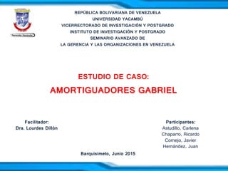 REPÚBLICA BOLIVARIANA DE VENEZUELA
UNIVERSIDAD YACAMBÚ
VICERRECTORADO DE INVESTIGACIÓN Y POSTGRADO
INSTITUTO DE INVESTIGACIÓN Y POSTGRADO
SEMINARIO AVANZADO DE
LA GERENCIA Y LAS ORGANIZACIONES EN VENEZUELA
ESTUDIO DE CASO:
AMORTIGUADORES GABRIEL
Participantes:
Astudillo, Carlena
Chaparro, Ricardo
Cornejo, Javier
Hernández, Juan
Facilitador:
Dra. Lourdes Dillón
Barquisimeto, Junio 2015
 