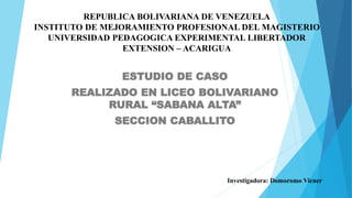 REPUBLICA BOLIVARIANA DE VENEZUELA
INSTITUTO DE MEJORAMIENTO PROFESIONAL DEL MAGISTERIO
UNIVERSIDAD PEDAGOGICA EXPERIMENTAL LIBERTADOR
EXTENSION – ACARIGUA
ESTUDIO DE CASO
REALIZADO EN LICEO BOLIVARIANO
RURAL “SABANA ALTA”
SECCION CABALLITO
Investigadora: Domoromo Vicner
 