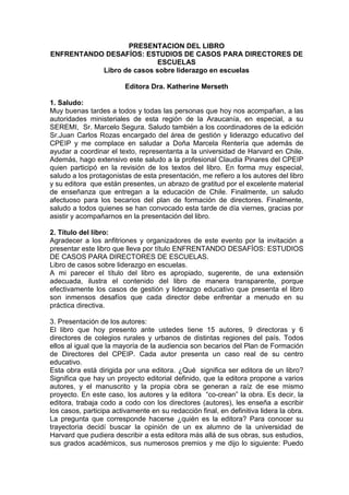 PRESENTACION DEL LIBRO
ENFRENTANDO DESAFÍOS: ESTUDIOS DE CASOS PARA DIRECTORES DE
ESCUELAS
Libro de casos sobre liderazgo en escuelas
Editora Dra. Katherine Merseth
1. Saludo:
Muy buenas tardes a todos y todas las personas que hoy nos acompañan, a las
autoridades ministeriales de esta región de la Araucanía, en especial, a su
SEREMI, Sr. Marcelo Segura. Saludo también a los coordinadores de la edición
Sr.Juan Carlos Rozas encargado del área de gestión y liderazgo educativo del
CPEIP y me complace en saludar a Doña Marcela Rentería que además de
ayudar a coordinar el texto, representanta a la universidad de Harvard en Chile.
Además, hago extensivo este saludo a la profesional Claudia Pinares del CPEIP
quien participó en la revisión de los textos del libro. En forma muy especial,
saludo a los protagonistas de esta presentación, me refiero a los autores del libro
y su editora que están presentes, un abrazo de gratitud por el excelente material
de enseñanza que entregan a la educación de Chile. Finalmente, un saludo
afectuoso para los becarios del plan de formación de directores. Finalmente,
saludo a todos quienes se han convocado esta tarde de día viernes, gracias por
asistir y acompañarnos en la presentación del libro.
2. Título del libro:
Agradecer a los anfitriones y organizadores de este evento por la invitación a
presentar este libro que lleva por título ENFRENTANDO DESAFÍOS: ESTUDIOS
DE CASOS PARA DIRECTORES DE ESCUELAS.
Libro de casos sobre liderazgo en escuelas.
A mi parecer el título del libro es apropiado, sugerente, de una extensión
adecuada, ilustra el contenido del libro de manera transparente, porque
efectivamente los casos de gestión y liderazgo educativo que presenta el libro
son inmensos desafíos que cada director debe enfrentar a menudo en su
práctica directiva.
3. Presentación de los autores:
El libro que hoy presento ante ustedes tiene 15 autores, 9 directoras y 6
directores de colegios rurales y urbanos de distintas regiones del país. Todos
ellos al igual que la mayoría de la audiencia son becarios del Plan de Formación
de Directores del CPEIP. Cada autor presenta un caso real de su centro
educativo.
Esta obra está dirigida por una editora. ¿Qué significa ser editora de un libro?
Significa que hay un proyecto editorial definido, que la editora propone a varios
autores, y el manuscrito y la propia obra se generan a raíz de ese mismo
proyecto. En este caso, los autores y la editora “co-crean” la obra. Es decir, la
editora, trabaja codo a codo con los directores (autores), les enseña a escribir
los casos, participa activamente en su redacción final, en definitiva lidera la obra.
La pregunta que corresponde hacerse ¿quién es la editora? Para conocer su
trayectoria decidí buscar la opinión de un ex alumno de la universidad de
Harvard que pudiera describir a esta editora más allá de sus obras, sus estudios,
sus grados académicos, sus numerosos premios y me dijo lo siguiente: Puedo
 