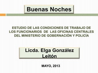 Buenas Noches
ESTUDIO DE LAS CONDICIONES DE TRABAJO DE
LOS FUNCIONARIOS DE LAS OFICINAS CENTRALES
DEL MINISTERIO DE GOBERNACIÓN Y POLICÍA

Licda. Elga González
Leitón
MAYO, 2013

 