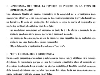  IMPORTANCIA QUE TIENE LA FIJACION DE PRECIOS EN LA ETAPA DE
COMERCIALIZACION
Una adecuada fijación de precios repercutirá en la capacidad de la organización para
alcanzar sus objetivos, según la naturaleza de la organización (pública ó privada, lucrativa ó
no lucrativa). El coste de producción del producto a veces lo marca el responsable de
marketing mediante el análisis de coste-beneficio:
• Las condiciones económicas del mercado, es decir, la ley de oferta y demanda de un
producto que, hasta cierto punto, marcarán el precio del mercado.
• Los precios de la competencia, no sólo de productos muy parecidos sino de cualquier otro
producto que vaya destinado al mismo consumidor.
• El beneficio que la organización desea obtener, "margen".
 PUNTO DE EQUILIBRIO E IMPORTANCIA
Es un cálculo necesario para analizar la relación entre costos, valor y utilidades en la toma de
decisiones. Es importante porque es una herramienta estratégica clave al momento de
determinar la solvencia de un negocio y su nivel de rentabilidad. También es útil al momento
de la toma de decisiones empresariales y para que determinar hasta qué punto una empresa
puede continuar vendiendo sin caer en pérdidas.
 