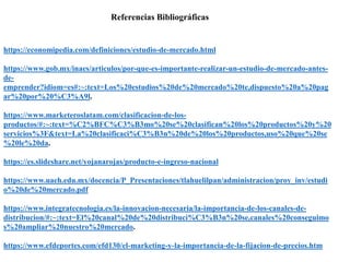 Referencias Bibliográficas
https://economipedia.com/definiciones/estudio-de-mercado.html
https://www.gob.mx/inaes/articulos/por-que-es-importante-realizar-un-estudio-de-mercado-antes-
de-
emprender?idiom=es#:~:text=Los%20estudios%20de%20mercado%20te,dispuesto%20a%20pag
ar%20por%20%C3%A9l.
https://www.marketeroslatam.com/clasificacion-de-los-
productos/#:~:text=%C2%BFC%C3%B3mo%20se%20clasifican%20los%20productos%20y%20
servicios%3F&text=La%20clasificaci%C3%B3n%20de%20los%20productos,uso%20que%20se
%20le%20da.
https://es.slideshare.net/yojanarojas/producto-e-ingreso-nacional
https://www.uaeh.edu.mx/docencia/P_Presentaciones/tlahuelilpan/administracion/proy_inv/estudi
o%20de%20mercado.pdf
https://www.integratecnologia.es/la-innovacion-necesaria/la-importancia-de-los-canales-de-
distribucion/#:~:text=El%20canal%20de%20distribuci%C3%B3n%20se,canales%20conseguimo
s%20ampliar%20nuestro%20mercado.
https://www.efdeportes.com/efd130/el-marketing-y-la-importancia-de-la-fijacion-de-precios.htm
 