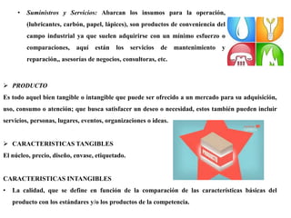 • Suministros y Servicios: Abarcan los insumos para la operación,
(lubricantes, carbón, papel, lápices), son productos de conveniencia del
campo industrial ya que suelen adquirirse con un mínimo esfuerzo o
comparaciones, aquí están los servicios de mantenimiento y
reparación,, asesorías de negocios, consultoras, etc.
 PRODUCTO
Es todo aquel bien tangible o intangible que puede ser ofrecido a un mercado para su adquisición,
uso, consumo o atención; que busca satisfacer un deseo o necesidad, estos también pueden incluir
servicios, personas, lugares, eventos, organizaciones o ideas.
 CARACTERISTICAS TANGIBLES
El núcleo, precio, diseño, envase, etiquetado.
CARACTERISTICAS INTANGIBLES
• La calidad, que se define en función de la comparación de las características básicas del
producto con los estándares y/o los productos de la competencia.
 