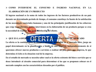  COMO INTERVIENE EL CONSUMO E INGRESO NACIONAL EN LA
ELABORACIÓN DE UN PRODUCTO
El ingreso nacional es la suma de todos los ingresos de los factores productivos de un país
durante un determinado periodo de tiempo, el consumo constituye la fuente de la satisfacción
de las necesidades materiales humanas y una de las principales justificación de los esfuerzos
que exige la producción, ambos intervienen en la elaboración de un producto porque se crea
la necesidad de realizar mas para satisfacción del cliente.
 QUE ES LA OFERTA Y COMO INTERVIENE EN EL ESTUDIO DE MERCADO
La oferta es la cantidad total de bienes y servicios disponible en el mercado libre, juega un
papel determinante en la planificación a futuro de una empresa, independientemente de si
queremos ofrecer nuevos productos o servicios o realizar un plan para una empresa, lo que
determina el éxito es la situacion real de la empresa.
En el estudio de mercado se necesita saber cual es la oferta existente del bien o servicio que se
desee introducir al circuito comercial para determinar si los que se proponen colocar en el
mercado cumplen con las características deseadas por el publico.
 