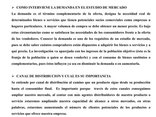  COMO INTERVIENE LA DEMANDA EN EL ESTUDIO DE MERCADO
La demanda es el término complementario de la oferta, designa la necesidad real de
determinados bienes o servicios que tienen potenciales socios comerciales como empresas u
hogares particulares. A mayor volumen de compra se debe obtener un menor precio. Es bajo
estas circunstancias como se satisfacen las necesidades de los consumidores frente a la oferta
de los vendedores. Conocer la demanda es uno de los requisitos de un estudio de mercado,
pues se debe saber cuántos compradores están dispuestos a adquirir los bienes o servicios y a
qué precio. La investigación va aparejada con los ingresos de la población objetivo (ésta es la
franja de la población a quien se desea venderle) y con el consumo de bienes sustitutos o
complementarios, pues éstos influyen ya sea en disminuir la demanda o en aumentarla.
 CANAL DE DISTRIBUCION Y CUAL ES SU IMPORTANCIA
Se entiende por canal de distribución al camino que un producto sigue desde su producción
hasta el consumidor final. Es importante porque través de estos canales conseguimos
ampliar nuestro mercado, al contar con más agentes distribuidores de nuestro producto o
servicio estaremos ampliando nuestra capacidad de alcance a otros mercados, en otras
palabras, estaremos aumentando el número de clientes potenciales de los productos o
servicios que ofrece nuestra empresa.
 
