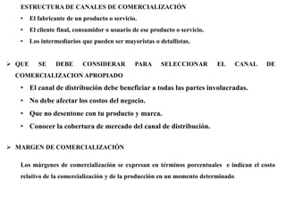 ESTRUCTURA DE CANALES DE COMERCIALIZACIÓN
• El fabricante de un producto o servicio.
• El cliente final, consumidor o usuario de ese producto o servicio.
• Los intermediarios que pueden ser mayoristas o detallistas.
 QUE SE DEBE CONSIDERAR PARA SELECCIONAR EL CANAL DE
COMERCIALIZACION APROPIADO
• El canal de distribución debe beneficiar a todas las partes involucradas.
• No debe afectar los costos del negocio.
• Que no desentone con tu producto y marca.
• Conocer la cobertura de mercado del canal de distribución.
 MARGEN DE COMERCIALIZACIÓN
Los márgenes de comercialización se expresan en términos porcentuales e indican el costo
relativo de la comercialización y de la producción en un momento determinado
 