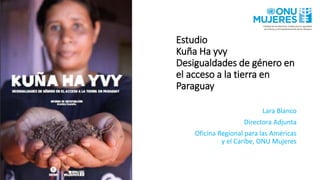Estudio
Kuña Ha yvy
Desigualdades de género en
el acceso a la tierra en
Paraguay
Lara Blanco
Directora Adjunta
Oficina Regional para las Américas
y el Caribe, ONU Mujeres
 