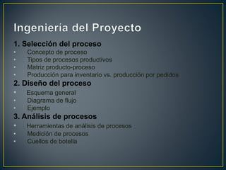 1. Selección del proceso
• Concepto de proceso
• Tipos de procesos productivos
• Matriz producto-proceso
• Producción para inventario vs. producción por pedidos
2. Diseño del proceso
• Esquema general
• Diagrama de flujo
• Ejemplo
3. Análisis de procesos
• Herramientas de análisis de procesos
• Medición de procesos
• Cuellos de botella
 