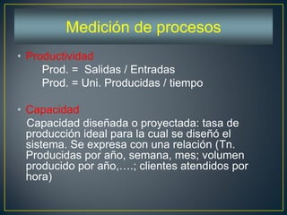 • Productividad
Prod. = Salidas / Entradas
Prod. = Uni. Producidas / tiempo
• Capacidad
Capacidad diseñada o proyectada: tasa de
producción ideal para la cual se diseñó el
sistema. Se expresa con una relación (Tn.
Producidas por año, semana, mes; volumen
producido por año,….; clientes atendidos por
hora)
Medición de procesos
 