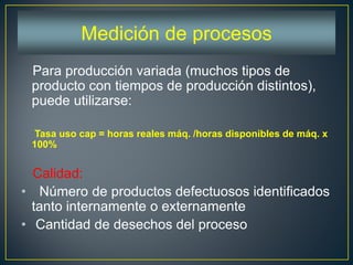 Para producción variada (muchos tipos de
producto con tiempos de producción distintos),
puede utilizarse:
Tasa uso cap = horas reales máq. /horas disponibles de máq. x
100%
Calidad:
• Número de productos defectuosos identificados
tanto internamente o externamente
• Cantidad de desechos del proceso
Medición de procesos
 
