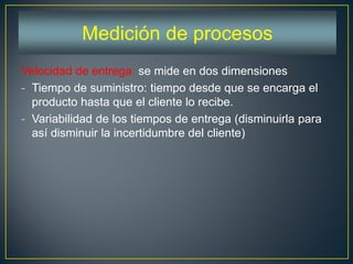 Velocidad de entrega: se mide en dos dimensiones
- Tiempo de suministro: tiempo desde que se encarga el
producto hasta que el cliente lo recibe.
- Variabilidad de los tiempos de entrega (disminuirla para
así disminuir la incertidumbre del cliente)
Medición de procesos
 