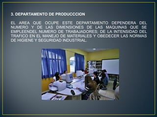 3. DEPARTAMENTO DE PRODUCCCION
EL AREA QUE OCUPE ESTE DEPARTAMENTO DEPENDERA DEL
NUMERO Y DE LAS DIMENSIONES DE LAS MAQUINAS QUE SE
EMPLEENDEL NUMERO DE TRABAJADORES; DE LA INTENSIDAD DEL
TRAFICO EN EL MANEJO DE MATERIALES Y OBEDECER LAS NORMAS
DE HIGIENE Y SEGURIDAD INDUSTRIAL.
 