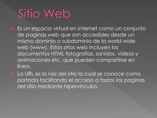  Es un espacio virtual en internet como un conjunto
de paginas web que son accesibles desde un
mismo dominio o subdominio de la world wide
web (www). Estos sitios web incluyen los
documentos HTML fotografías, sonidos, videos y
animaciones etc. que pueden compartirse en
línea.
 La URL es la raíz del sitio la cual se conoce como
portada facilitando el acceso a todas las paginas
del sitio mediante hipervínculos.
 