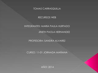 TOMAS CARRASQUILLA
RECURSOS WEB
INTEGRANTES: MARIA PAULA HURTADO
JINETH PAOLA HERNANDEZ
PROFESORA: SANDRA ALVAREZ
CURSO: 11-01 JORNADA MAÑANA
AÑO: 2014
 
