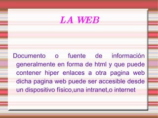 LA WEB Documento o fuente de información generalmente en forma de html y que puede contener hiper enlaces a otra pagina web dicha pagina web puede ser accesible desde un dispositivo físico,una intranet,o internet 