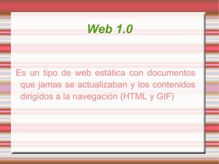 Web 1.0 Es un tipo de web estática con documentos que jamas se actualizaban y los contenidos dirigidos a la navegación (HTML y GIF) 