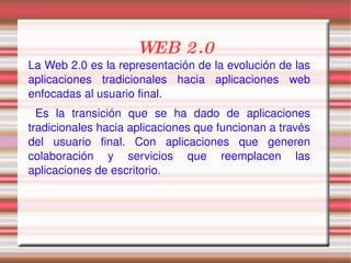 WEB 2.0 La Web 2.0 es la representación de la evolución de las aplicaciones tradicionales hacia aplicaciones web enfocadas al usuario final.  Es la transición que se ha dado de aplicaciones tradicionales hacia aplicaciones que funcionan a través del usuario final. Con aplicaciones que generen colaboración y servicios que reemplacen las aplicaciones de escritorio.  