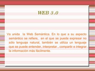 WEB 3.0 Va unida  la Web Semántica. En lo que a su aspecto semántico se refiere,  en el que se puede expresar no sólo lenguaje natural, también se utiliza un lenguaje que se puede entender, interpretar , compartir e integrar la información más fácilmente.  