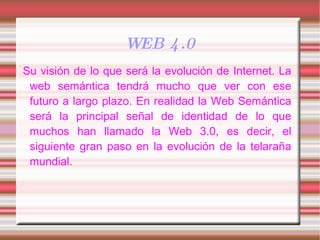 WEB 4.0 Su visión de lo que será la evolución de Internet. La web semántica tendrá mucho que ver con ese futuro a largo plazo. En realidad la Web Semántica será la principal señal de identidad de lo que muchos han llamado la Web 3.0, es decir, el siguiente gran paso en la evolución de la telaraña mundial. 