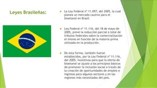  La Ley Federal nº 11.097, del 2005, la cual
planea un mercado cautivo para el
bioetanol en Brasil.
 Ley Federal nº 11.116, del 18 de mayo de
2005, prevé la reducción parcial o total de
tributos federales sobre la comercialización
el mismo en función de la materia prima
utilizada en la producción.
 De esta forma, también fueron
establecidos, por la Ley Federal nº 11.116,
del 2005, incentivos para que la oferta de
bioetanol se ajuste a los principios básicos
de promover la inclusión social a través de
la creación de oportunidades de empleo e
ingresos para algunos sectores y en las
regiones más necesitadas del país.
Leyes Brasileñas:
 