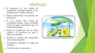 VENTAJAS:
 El bioetanol es una fuente de
combustible renovable además de ser
amigable con el medio ambiente.
 Reduce dependencia del petróleo del
extranjero.
 Es una fuente más limpia de
combustible porque: emite un 40-80%
menos de gases invernaderos que los
combustibles fósiles
 Mejora la calidad del aire en zonas
urbanas, no contamina el agua y
reduce los residuos.
 Aumenta el octano del combustible
con un costo pequeño.
 Virtualmente utilizable en todos los
vehículos.
 Fácil de producir y almacenar.
 