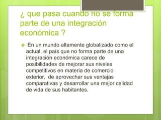 ¿ que pasa cuando no se forma
parte de una integración
económica ?
 En un mundo altamente globalizado como el
actual, el país que no forma parte de una
integración económica carece de
posibilidades de mejorar sus niveles
competitivos en materia de comercio
exterior, de aprovechar sus ventajas
comparativas y desarrollar una mejor calidad
de vida de sus habitantes.
 