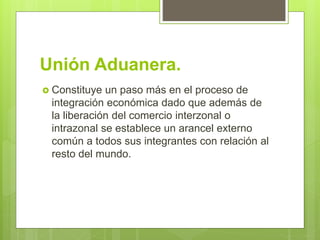 Unión Aduanera.
 Constituye un paso más en el proceso de
integración económica dado que además de
la liberación del comercio interzonal o
intrazonal se establece un arancel externo
común a todos sus integrantes con relación al
resto del mundo.
 