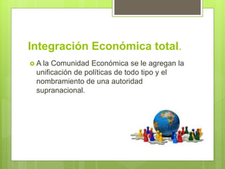 Integración Económica total.
 A la Comunidad Económica se le agregan la
unificación de políticas de todo tipo y el
nombramiento de una autoridad
supranacional.
 