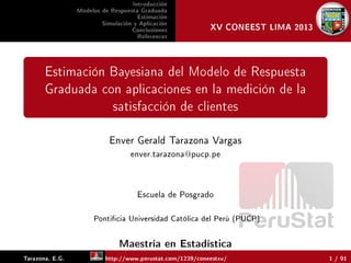 PeruStat
Introducción
Modelos de Respuesta Graduada
Estimación
Simulación y Aplicación
Conclusiones
References
XV CONEEST LIMA 2013
Estimación Bayesiana del Modelo de Respuesta
Graduada con aplicaciones en la medición de la
satisfacción de clientes
Enver Gerald Tarazona Vargas
enver.tarazona@pucp.pe
Escuela de Posgrado
Ponticia Universidad Católica del Perú (PUCP)
Maestría en Estadística
Tarazona, E.G. http://www.perustat.com/1239/coneestxv/ 1 / 91
 