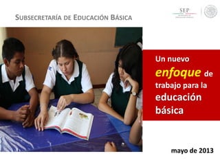 SUBSECRETARÍA DE EDUCACIÓN BÁSICA
Un nuevo
enfoque de
trabajo para la
educación
básica
mayo de 2013
 