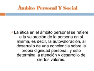 Ámbito Personal Y Social



   La ética en el ámbito personal se refiere
       a la valoración de la persona en sí
     misma, es decir, la autovaloración, al
     desarrollo de una conciencia sobre la
        propia dignidad personal, y esto
     determina la atención y desarrollo de
                 ciertos valores.
 