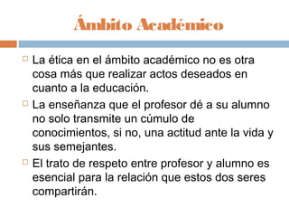 Ámbito Académico
   La ética en el ámbito académico no es otra
    cosa más que realizar actos deseados en
    cuanto a la educación.
   La enseñanza que el profesor dé a su alumno
    no solo transmite un cúmulo de
    conocimientos, si no, una actitud ante la vida y
    sus semejantes.
   El trato de respeto entre profesor y alumno es
    esencial para la relación que estos dos seres
    compartirán.
 