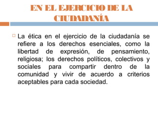 EN EL EJERCICIO DE LA
             CIUDADANÍA
   La ética en el ejercicio de la ciudadanía se
    refiere a los derechos esenciales, como la
    libertad de expresión, de pensamiento,
    religiosa; los derechos políticos, colectivos y
    sociales para compartir dentro de la
    comunidad y vivir de acuerdo a criterios
    aceptables para cada sociedad.
 