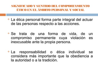 SIGNIFICADO Y SENTIDO DEL COMPOR TAMIENTO
       ÉTICO EN EL ÁMBITO PERSONAL Y SOCIAL

   La ética personal forma parte integral del actuar
    de las personas respecto a las acciones.

   Se trata de una forma de vida, de un
    compromiso permanente cuya violación es
    inexcusable ante la propia persona.

   La responsabilidad o ética individual se
    considera más importante que la obediencia a
    la autoridad o a la tradición.
 