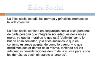 La ética social estudia las normas y principios morales de
la vida colectiva.

La ética social se tiene en conjunción con la ética personal
de cada persona que integra la sociedad, es decir no es
moral, ya que la moral es lo que está ‘definido’ como lo
bueno en la sociedad, y la ética social es lo que en
conjunto estamos aceptando como lo bueno, y lo que
decidimos acatar dentro de la misma, teniendo así las
adecuadas consideraciones dentro de la misma para y con
los demás, es decir ‘el respeto a terceros’.
 