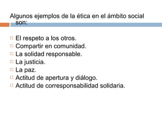 Algunos ejemplos de la ética en el ámbito social
  son:

   El respeto a los otros.
   Compartir en comunidad.
   La solidad responsable.
   La justicia.
   La paz.
   Actitud de apertura y diálogo.
   Actitud de corresponsabilidad solidaria.
 
