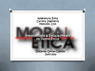 Introducción a la Ética, la Moral y
los Valores Éticos
Asignatura: Ética
Carrera: Ingeniería
Mención: Civil
Docente: Dorian Castillo
Julio 2013
 