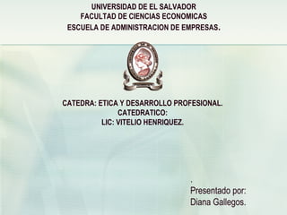 UNIVERSIDAD DE EL SALVADOR
FACULTAD DE CIENCIAS ECONOMICAS
ESCUELA DE ADMINISTRACION DE EMPRESAS.
CATEDRA: ETICA Y DESARROLLO PROFESIONAL.
CATEDRATICO:
LIC: VITELIO HENRIQUEZ.
.
Presentado por:
Diana Gallegos.
 